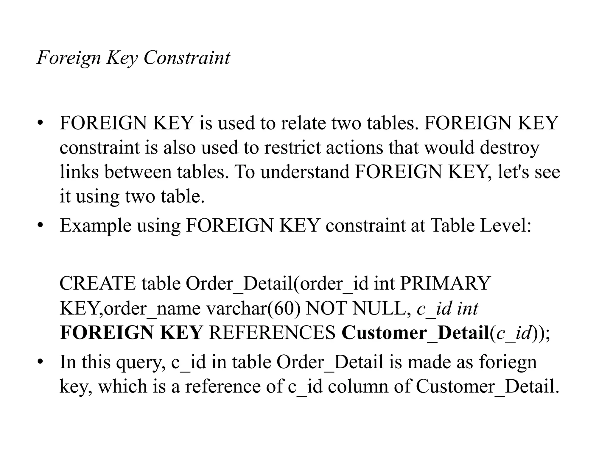 Foreign Key Constraint
• FOREIGN KEY is used to relate two tables. FOREIGN KEY
constraint is also used to restrict actions that would destroy
links between tables. To understand FOREIGN KEY, let's see
it using two table.
• Example using FOREIGN KEY constraint at Table Level:
CREATE table Order_Detail(order_id int PRIMARY
KEY,order_name varchar(60) NOT NULL, c_id int
FOREIGN KEY REFERENCES Customer_Detail(c_id));
• In this query, c_id in table Order_Detail is made as foriegn
key, which is a reference of c_id column of Customer_Detail.
 