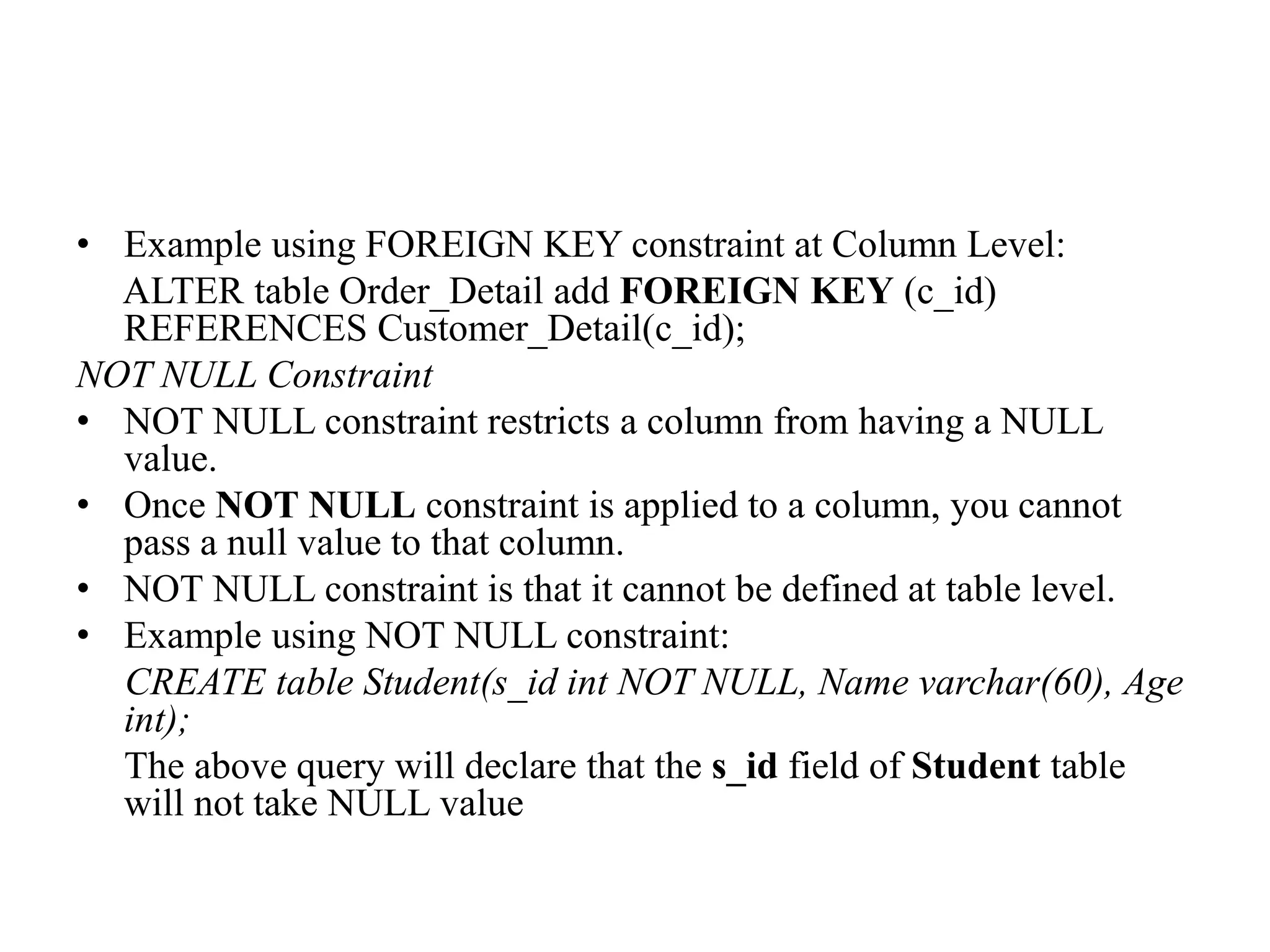 • Example using FOREIGN KEY constraint at Column Level:
ALTER table Order_Detail add FOREIGN KEY (c_id)
REFERENCES Customer_Detail(c_id);
NOT NULL Constraint
• NOT NULL constraint restricts a column from having a NULL
value.
• Once NOT NULL constraint is applied to a column, you cannot
pass a null value to that column.
• NOT NULL constraint is that it cannot be defined at table level.
• Example using NOT NULL constraint:
CREATE table Student(s_id int NOT NULL, Name varchar(60), Age
int);
The above query will declare that the s_id field of Student table
will not take NULL value
 