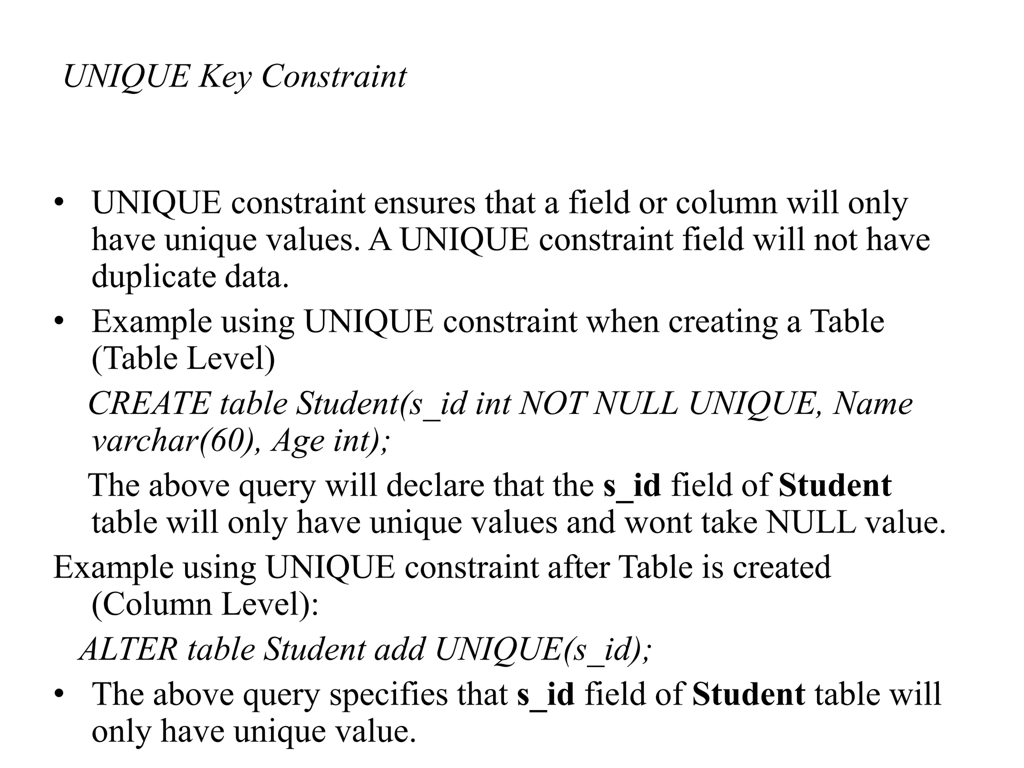 UNIQUE Key Constraint
• UNIQUE constraint ensures that a field or column will only
have unique values. A UNIQUE constraint field will not have
duplicate data.
• Example using UNIQUE constraint when creating a Table
(Table Level)
CREATE table Student(s_id int NOT NULL UNIQUE, Name
varchar(60), Age int);
The above query will declare that the s_id field of Student
table will only have unique values and wont take NULL value.
Example using UNIQUE constraint after Table is created
(Column Level):
ALTER table Student add UNIQUE(s_id);
• The above query specifies that s_id field of Student table will
only have unique value.
 