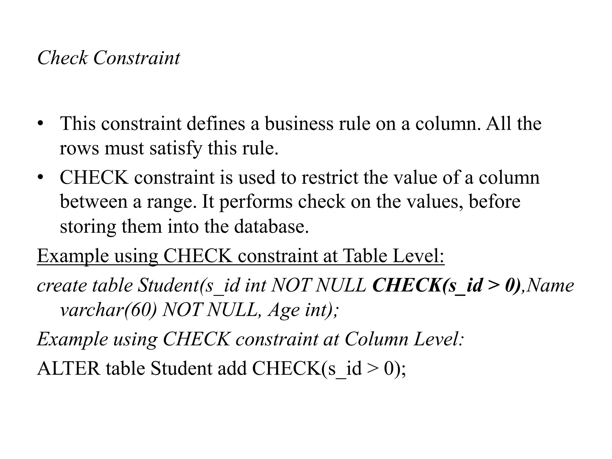 Check Constraint
• This constraint defines a business rule on a column. All the
rows must satisfy this rule.
• CHECK constraint is used to restrict the value of a column
between a range. It performs check on the values, before
storing them into the database.
Example using CHECK constraint at Table Level:
create table Student(s_id int NOT NULL CHECK(s_id > 0),Name
varchar(60) NOT NULL, Age int);
Example using CHECK constraint at Column Level:
ALTER table Student add CHECK(s_id > 0);
 