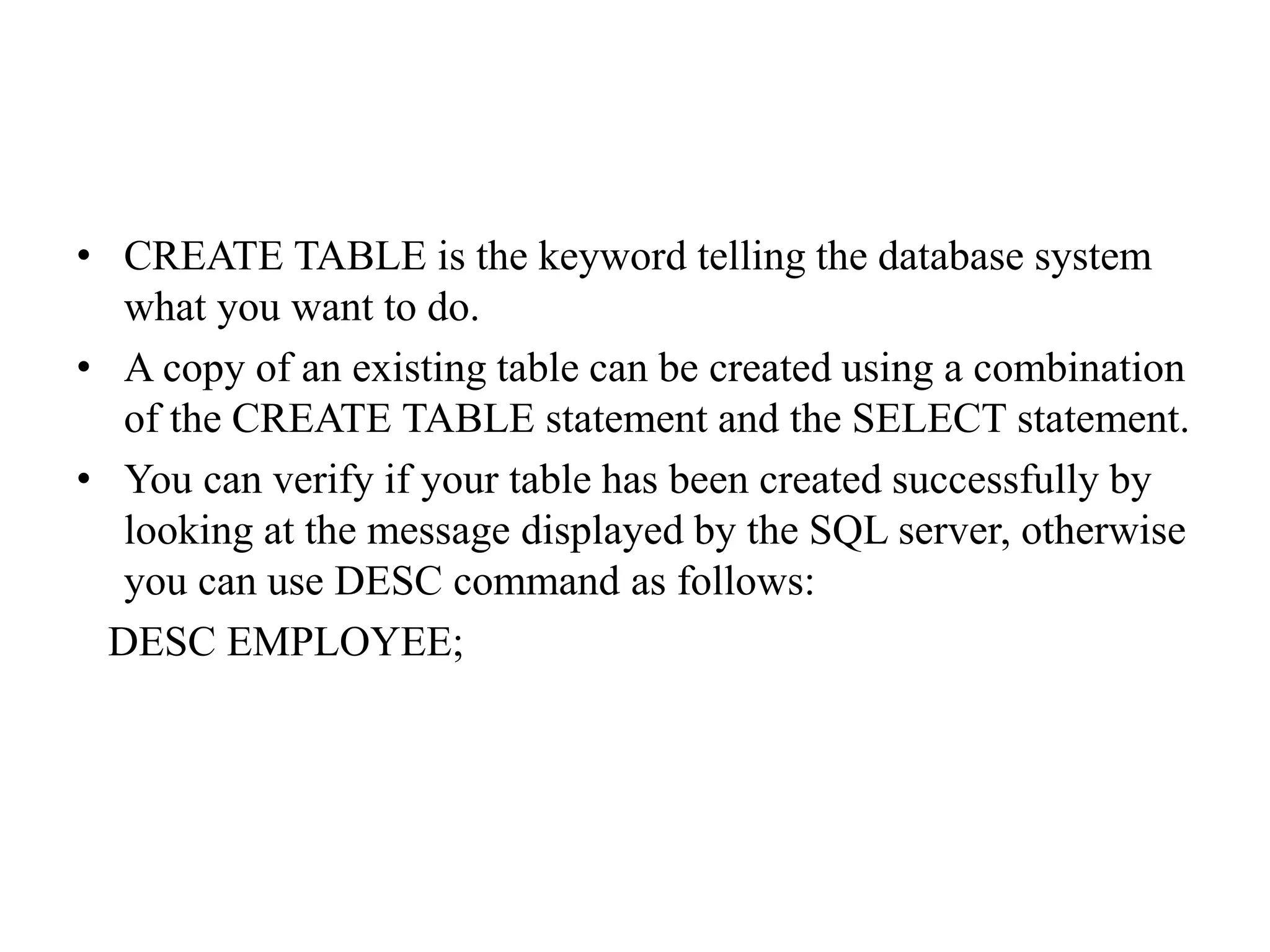 • CREATE TABLE is the keyword telling the database system
what you want to do.
• A copy of an existing table can be created using a combination
of the CREATE TABLE statement and the SELECT statement.
• You can verify if your table has been created successfully by
looking at the message displayed by the SQL server, otherwise
you can use DESC command as follows:
DESC EMPLOYEE;
 