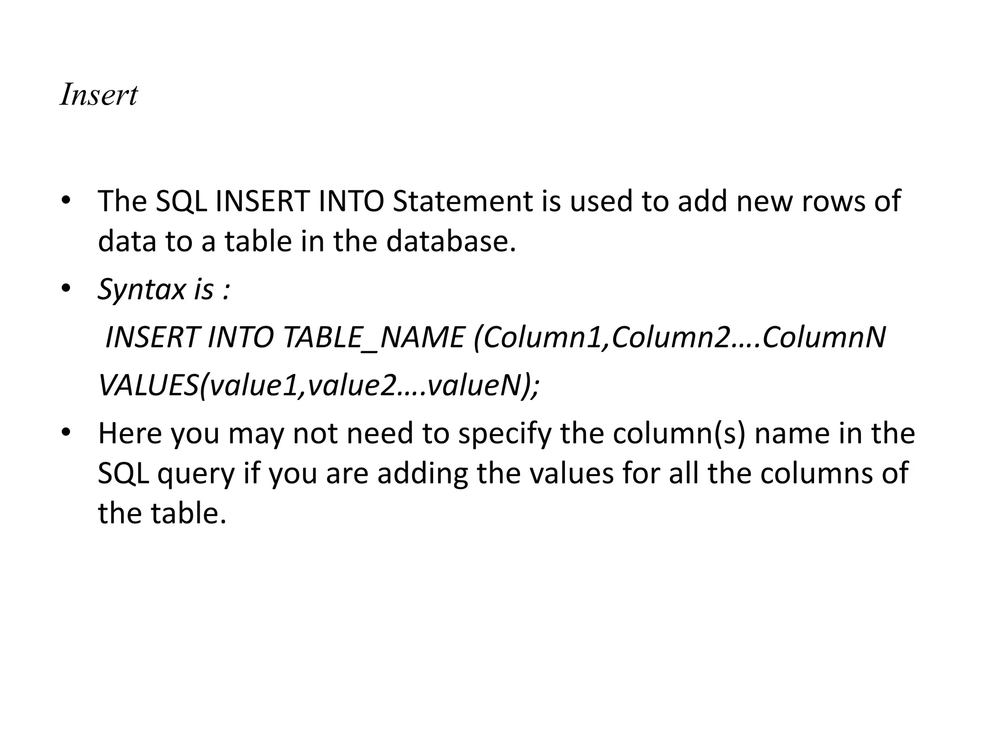 Insert
• The SQL INSERT INTO Statement is used to add new rows of
data to a table in the database.
• Syntax is :
INSERT INTO TABLE_NAME (Column1,Column2….ColumnN
VALUES(value1,value2….valueN);
• Here you may not need to specify the column(s) name in the
SQL query if you are adding the values for all the columns of
the table.
 