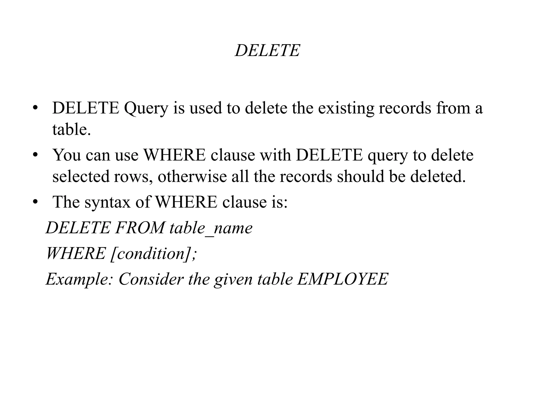 DELETE
• DELETE Query is used to delete the existing records from a
table.
• You can use WHERE clause with DELETE query to delete
selected rows, otherwise all the records should be deleted.
• The syntax of WHERE clause is:
DELETE FROM table_name
WHERE [condition];
Example: Consider the given table EMPLOYEE
 