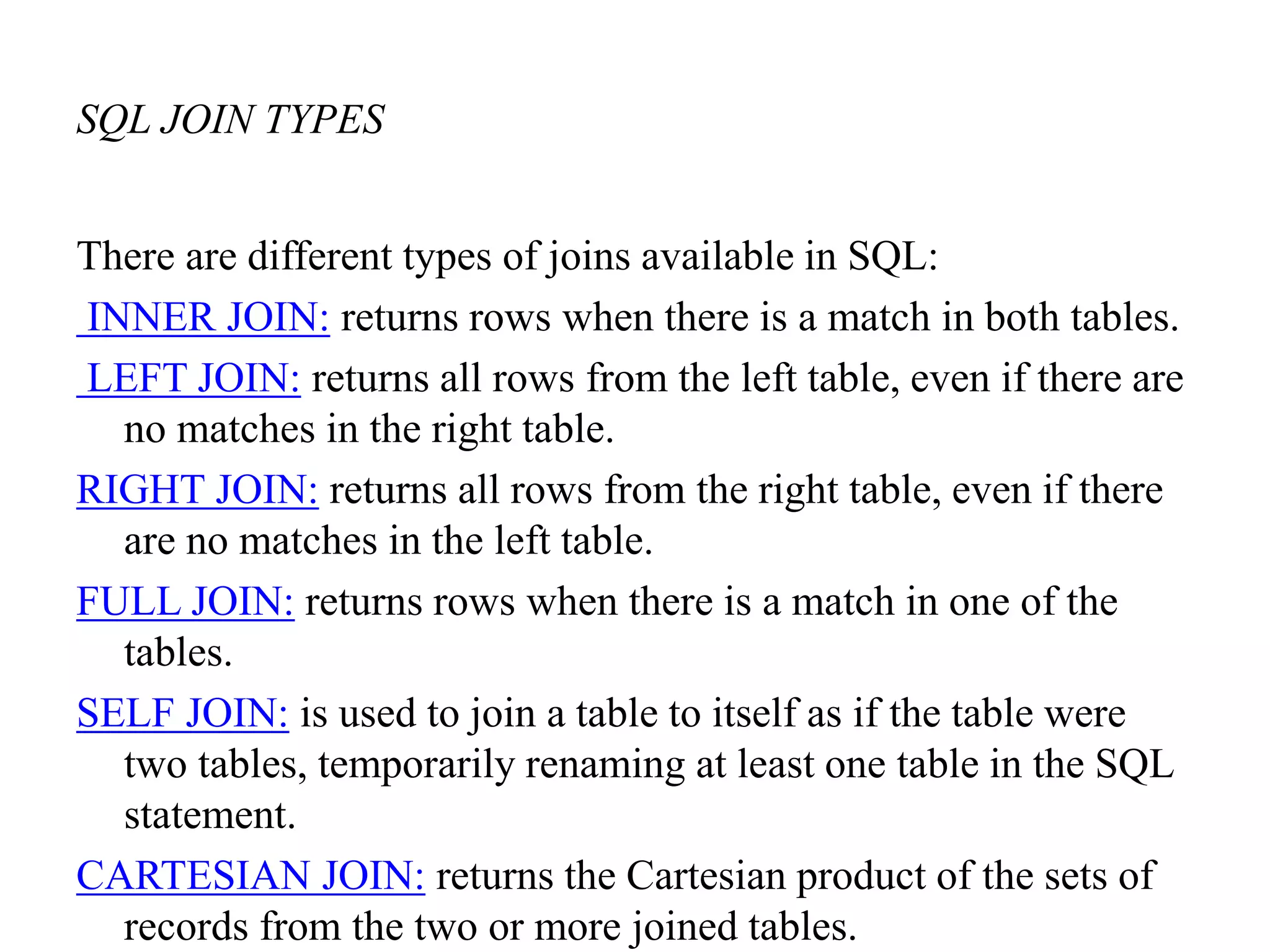 SQL JOIN TYPES
There are different types of joins available in SQL:
INNER JOIN: returns rows when there is a match in both tables.
LEFT JOIN: returns all rows from the left table, even if there are
no matches in the right table.
RIGHT JOIN: returns all rows from the right table, even if there
are no matches in the left table.
FULL JOIN: returns rows when there is a match in one of the
tables.
SELF JOIN: is used to join a table to itself as if the table were
two tables, temporarily renaming at least one table in the SQL
statement.
CARTESIAN JOIN: returns the Cartesian product of the sets of
records from the two or more joined tables.
 
