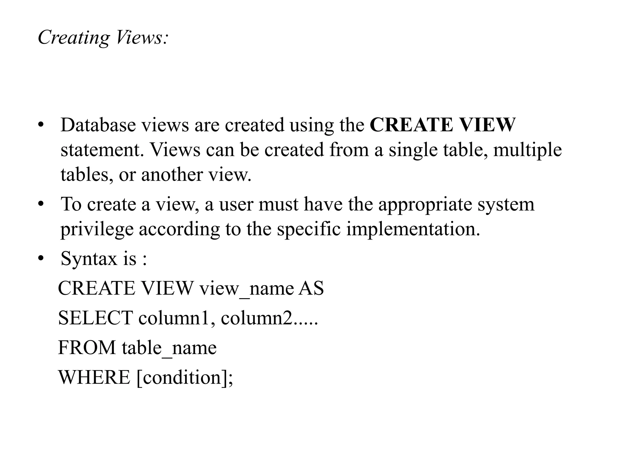Creating Views:
• Database views are created using the CREATE VIEW
statement. Views can be created from a single table, multiple
tables, or another view.
• To create a view, a user must have the appropriate system
privilege according to the specific implementation.
• Syntax is :
CREATE VIEW view_name AS
SELECT column1, column2.....
FROM table_name
WHERE [condition];
 