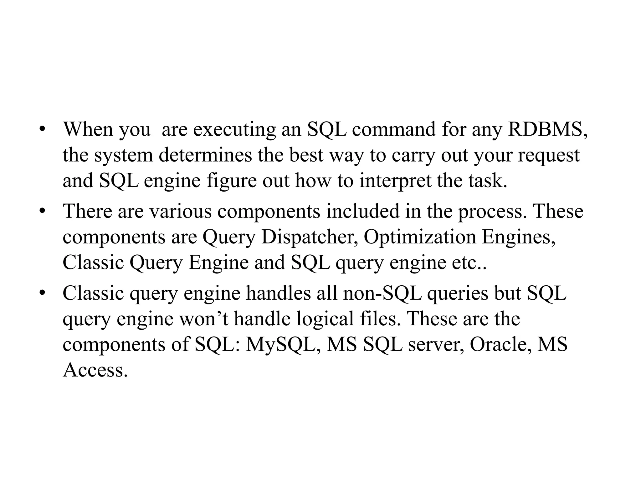 • When you are executing an SQL command for any RDBMS,
the system determines the best way to carry out your request
and SQL engine figure out how to interpret the task.
• There are various components included in the process. These
components are Query Dispatcher, Optimization Engines,
Classic Query Engine and SQL query engine etc..
• Classic query engine handles all non-SQL queries but SQL
query engine won’t handle logical files. These are the
components of SQL: MySQL, MS SQL server, Oracle, MS
Access.
 