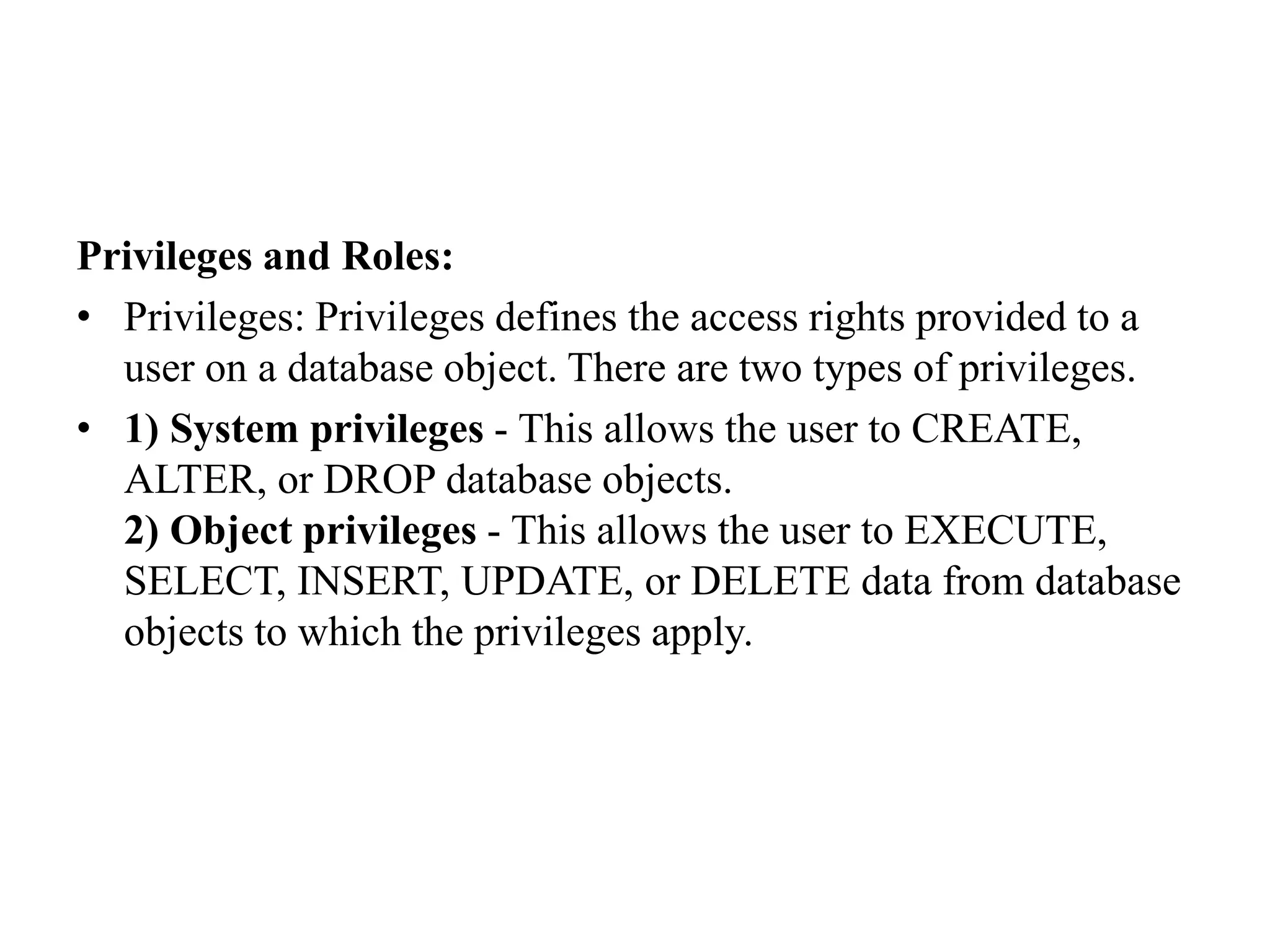 Privileges and Roles:
• Privileges: Privileges defines the access rights provided to a
user on a database object. There are two types of privileges.
• 1) System privileges - This allows the user to CREATE,
ALTER, or DROP database objects.
2) Object privileges - This allows the user to EXECUTE,
SELECT, INSERT, UPDATE, or DELETE data from database
objects to which the privileges apply.
 