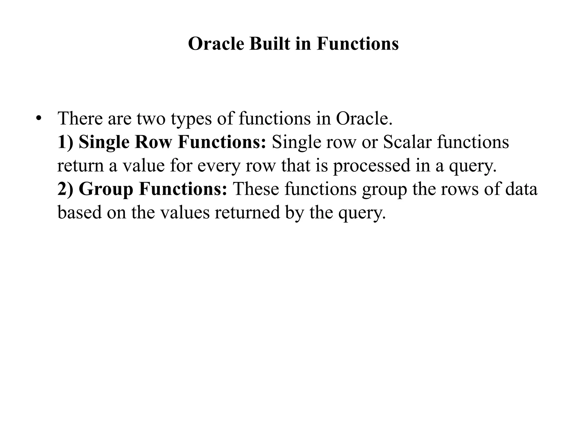 Oracle Built in Functions
• There are two types of functions in Oracle.
1) Single Row Functions: Single row or Scalar functions
return a value for every row that is processed in a query.
2) Group Functions: These functions group the rows of data
based on the values returned by the query.
 