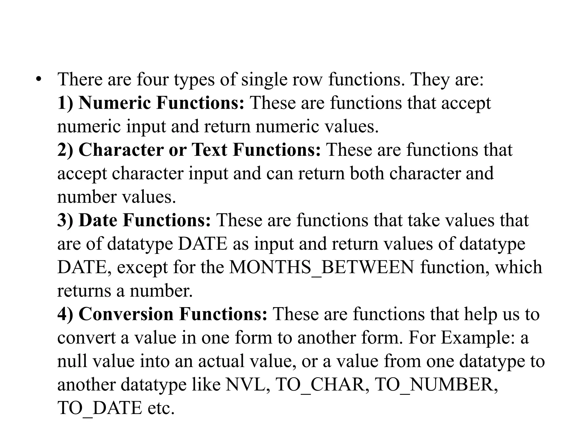 • There are four types of single row functions. They are:
1) Numeric Functions: These are functions that accept
numeric input and return numeric values.
2) Character or Text Functions: These are functions that
accept character input and can return both character and
number values.
3) Date Functions: These are functions that take values that
are of datatype DATE as input and return values of datatype
DATE, except for the MONTHS_BETWEEN function, which
returns a number.
4) Conversion Functions: These are functions that help us to
convert a value in one form to another form. For Example: a
null value into an actual value, or a value from one datatype to
another datatype like NVL, TO_CHAR, TO_NUMBER,
TO_DATE etc.
 