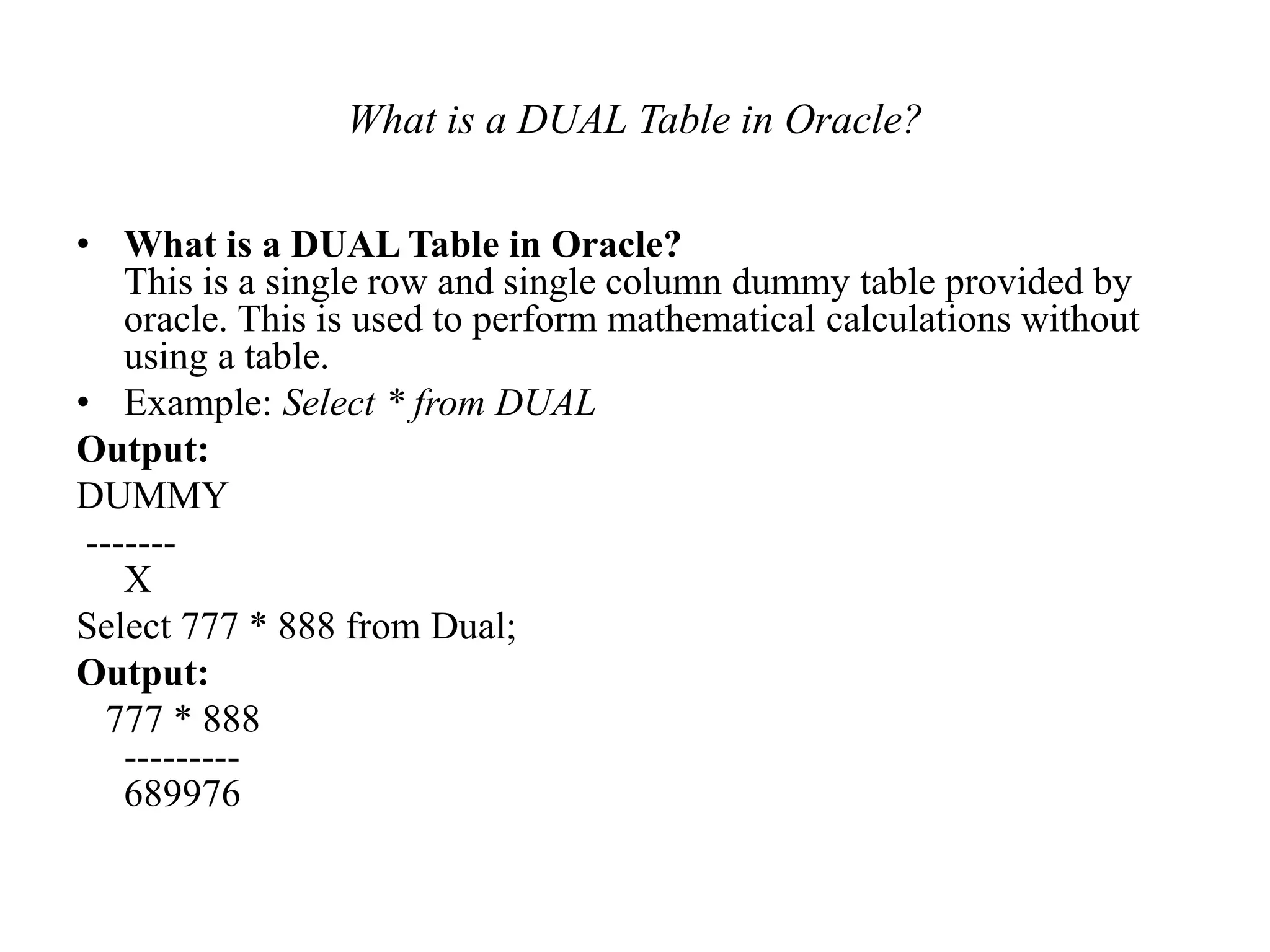What is a DUAL Table in Oracle?
• What is a DUAL Table in Oracle?
This is a single row and single column dummy table provided by
oracle. This is used to perform mathematical calculations without
using a table.
• Example: Select * from DUAL
Output:
DUMMY
-------
X
Select 777 * 888 from Dual;
Output:
777 * 888
---------
689976
 