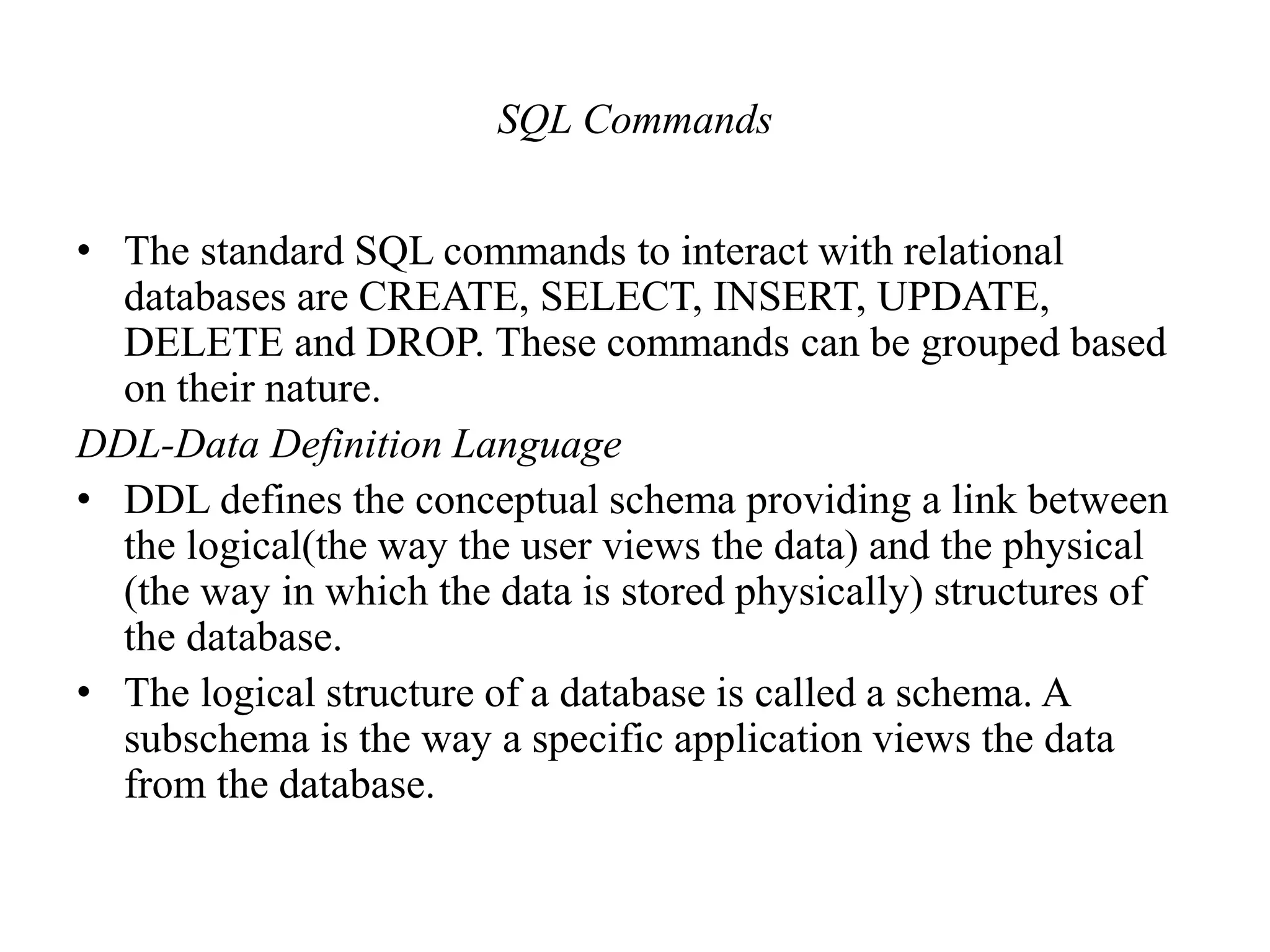 SQL Commands
• The standard SQL commands to interact with relational
databases are CREATE, SELECT, INSERT, UPDATE,
DELETE and DROP. These commands can be grouped based
on their nature.
DDL-Data Definition Language
• DDL defines the conceptual schema providing a link between
the logical(the way the user views the data) and the physical
(the way in which the data is stored physically) structures of
the database.
• The logical structure of a database is called a schema. A
subschema is the way a specific application views the data
from the database.
 