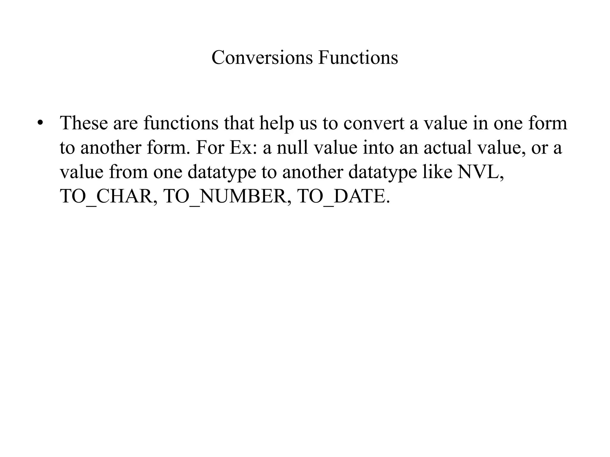 Conversions Functions
• These are functions that help us to convert a value in one form
to another form. For Ex: a null value into an actual value, or a
value from one datatype to another datatype like NVL,
TO_CHAR, TO_NUMBER, TO_DATE.
 