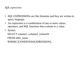 SQL expression
• SQL EXPRESSIONs are like formulas and they are written in
query language.
• An expression is a combination of one or more values,
operators, and SQL functions that evaluate to a value.
• Syntax:
SELECT column1, column2, columnN
FROM table_name
WHERE [CONDITION|EXPRESSION];
 
