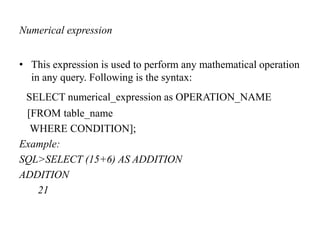 Numerical expression
• This expression is used to perform any mathematical operation
in any query. Following is the syntax:
SELECT numerical_expression as OPERATION_NAME
[FROM table_name
WHERE CONDITION];
Example:
SQL>SELECT (15+6) AS ADDITION
ADDITION
21
 