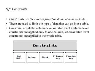 SQL Constraints
• Constraints are the rules enforced on data columns on table.
• These are used to limit the type of data that can go into a table.
• Constraints could be column level or table level. Column level
constraints are applied only to one column, whereas table level
constraints are applied to the whole table.
 