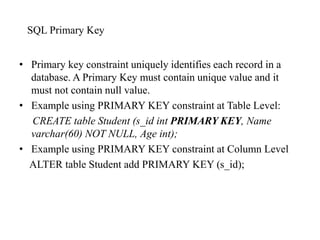 SQL Primary Key
• Primary key constraint uniquely identifies each record in a
database. A Primary Key must contain unique value and it
must not contain null value.
• Example using PRIMARY KEY constraint at Table Level:
CREATE table Student (s_id int PRIMARY KEY, Name
varchar(60) NOT NULL, Age int);
• Example using PRIMARY KEY constraint at Column Level
ALTER table Student add PRIMARY KEY (s_id);
 