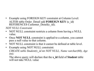• Example using FOREIGN KEY constraint at Column Level:
ALTER table Order_Detail add FOREIGN KEY (c_id)
REFERENCES Customer_Detail(c_id);
NOT NULL Constraint
• NOT NULL constraint restricts a column from having a NULL
value.
• Once NOT NULL constraint is applied to a column, you cannot
pass a null value to that column.
• NOT NULL constraint is that it cannot be defined at table level.
• Example using NOT NULL constraint:
CREATE table Student(s_id int NOT NULL, Name varchar(60), Age
int);
The above query will declare that the s_id field of Student table
will not take NULL value
 