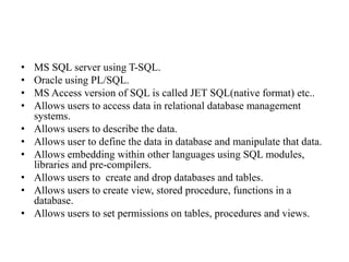 • MS SQL server using T-SQL.
• Oracle using PL/SQL.
• MS Access version of SQL is called JET SQL(native format) etc..
• Allows users to access data in relational database management
systems.
• Allows users to describe the data.
• Allows user to define the data in database and manipulate that data.
• Allows embedding within other languages using SQL modules,
libraries and pre-compilers.
• Allows users to create and drop databases and tables.
• Allows users to create view, stored procedure, functions in a
database.
• Allows users to set permissions on tables, procedures and views.
 