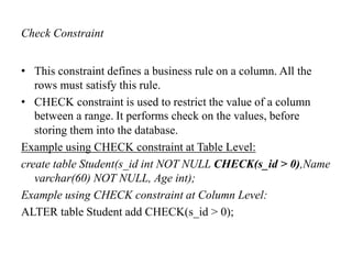 Check Constraint
• This constraint defines a business rule on a column. All the
rows must satisfy this rule.
• CHECK constraint is used to restrict the value of a column
between a range. It performs check on the values, before
storing them into the database.
Example using CHECK constraint at Table Level:
create table Student(s_id int NOT NULL CHECK(s_id > 0),Name
varchar(60) NOT NULL, Age int);
Example using CHECK constraint at Column Level:
ALTER table Student add CHECK(s_id > 0);
 