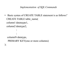 Implementation of SQL Commands
• Basic syntax of CREATE TABLE statement is as follows”
CREATE TABLE table_name(
column1 datataype1,
column2 datatype2,
:
:
columnN datatype,
PRIMARY KEY(one or more columns)
);
 