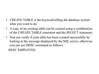 • CREATE TABLE is the keyword telling the database system
what you want to do.
• A copy of an existing table can be created using a combination
of the CREATE TABLE statement and the SELECT statement.
• You can verify if your table has been created successfully by
looking at the message displayed by the SQL server, otherwise
you can use DESC command as follows:
DESC EMPLOYEE;
 