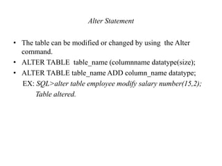 Alter Statement
• The table can be modified or changed by using the Alter
command.
• ALTER TABLE table_name (columnname datatype(size);
• ALTER TABLE table_name ADD column_name datatype;
EX: SQL>alter table employee modify salary number(15,2);
Table altered.
 