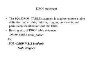 DROP statement
• The SQL DROP TABLE statement is used to remove a table
definition and all data, indexes, triggers, constraints, and
permission specifications for that table.
• Basic syntax of DROP table statement:
DROP TABLE table_name;
Ex:
SQL>DROP TABLE Student;
Table dropped
 