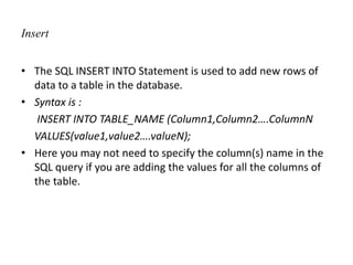 Insert
• The SQL INSERT INTO Statement is used to add new rows of
data to a table in the database.
• Syntax is :
INSERT INTO TABLE_NAME (Column1,Column2….ColumnN
VALUES(value1,value2….valueN);
• Here you may not need to specify the column(s) name in the
SQL query if you are adding the values for all the columns of
the table.
 