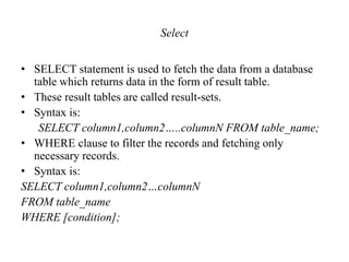 Select
• SELECT statement is used to fetch the data from a database
table which returns data in the form of result table.
• These result tables are called result-sets.
• Syntax is:
SELECT column1,column2…..columnN FROM table_name;
• WHERE clause to filter the records and fetching only
necessary records.
• Syntax is:
SELECT column1,column2…columnN
FROM table_name
WHERE [condition];
 