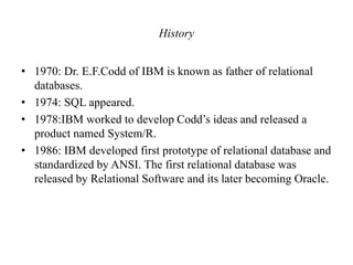 History
• 1970: Dr. E.F.Codd of IBM is known as father of relational
databases.
• 1974: SQL appeared.
• 1978:IBM worked to develop Codd’s ideas and released a
product named System/R.
• 1986: IBM developed first prototype of relational database and
standardized by ANSI. The first relational database was
released by Relational Software and its later becoming Oracle.
 