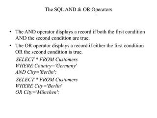 The SQL AND & OR Operators
• The AND operator displays a record if both the first condition
AND the second condition are true.
• The OR operator displays a record if either the first condition
OR the second condition is true.
SELECT * FROM Customers
WHERE Country='Germany'
AND City='Berlin';
SELECT * FROM Customers
WHERE City='Berlin'
OR City='München';
 