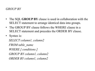 GROUP BY
• The SQL GROUP BY clause is used in collaboration with the
SELECT statement to arrange identical data into groups.
• The GROUP BY clause follows the WHERE clause in a
SELECT statement and precedes the ORDER BY clause.
• Syntax is:
SELECT column1, column2
FROM table_name
WHERE [ conditions ]
GROUP BY column1, column2
ORDER BY column1, column2
 