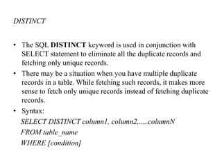 DISTINCT
• The SQL DISTINCT keyword is used in conjunction with
SELECT statement to eliminate all the duplicate records and
fetching only unique records.
• There may be a situation when you have multiple duplicate
records in a table. While fetching such records, it makes more
sense to fetch only unique records instead of fetching duplicate
records.
• Syntax:
SELECT DISTINCT column1, column2,.....columnN
FROM table_name
WHERE [condition]
 