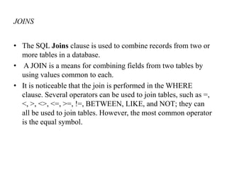JOINS
• The SQL Joins clause is used to combine records from two or
more tables in a database.
• A JOIN is a means for combining fields from two tables by
using values common to each.
• It is noticeable that the join is performed in the WHERE
clause. Several operators can be used to join tables, such as =,
<, >, <>, <=, >=, !=, BETWEEN, LIKE, and NOT; they can
all be used to join tables. However, the most common operator
is the equal symbol.
 