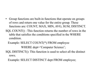 • Group functions are built-in functions that operate on groups
of rows and return one value for the entire group. These
functions are: COUNT, MAX, MIN, AVG, SUM, DISTINCT.
SQL COUNT() : This function returns the number of rows in the
table that satisfies the conditions specified in the WHERE
condition.
Example: SELECT COUNT(*) FROM employee
WHERE dept=‘Computer Science’;
SQL DISTINCT(): This function is used to select all the distinct
rows.
Example: SELECT DISTINCT dept FROM employee;
 