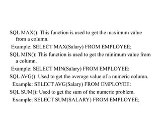 SQL MAX(): This function is used to get the maximum value
from a column.
Example: SELECT MAX(Salary) FROM EMPLOYEE;
SQL MIN(): This function is used to get the minimum value from
a column.
Example: SELECT MIN(Salary) FROM EMPLOYEE:
SQL AVG(): Used to get the average value of a numeric column.
Example: SELECT AVG(Salary) FROM EMPLOYEE:
SQL SUM(): Used to get the sum of the numeric problem.
Example: SELECT SUM(SALARY) FROM EMPLOYEE;
 