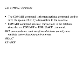 The COMMIT command
• The COMMIT command is the transactional command used to
save changes invoked by a transaction to the database.
• COMMIT command saves all transactions to the database
since the last COMMIT or ROLLBACK command.
DCL commands are used to enforce database security in a
multiple server database environments.
GRANT
REVOKE
 