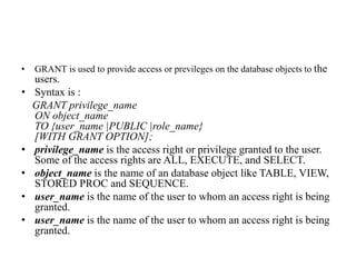 • GRANT is used to provide access or previleges on the database objects to the
users.
• Syntax is :
GRANT privilege_name
ON object_name
TO {user_name |PUBLIC |role_name}
[WITH GRANT OPTION];
• privilege_name is the access right or privilege granted to the user.
Some of the access rights are ALL, EXECUTE, and SELECT.
• object_name is the name of an database object like TABLE, VIEW,
STORED PROC and SEQUENCE.
• user_name is the name of the user to whom an access right is being
granted.
• user_name is the name of the user to whom an access right is being
granted.
 