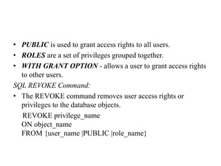 • PUBLIC is used to grant access rights to all users.
• ROLES are a set of privileges grouped together.
• WITH GRANT OPTION - allows a user to grant access rights
to other users.
SQL REVOKE Command:
• The REVOKE command removes user access rights or
privileges to the database objects.
REVOKE privilege_name
ON object_name
FROM {user_name |PUBLIC |role_name}
 
