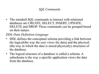 SQL Commands
• The standard SQL commands to interact with relational
databases are CREATE, SELECT, INSERT, UPDATE,
DELETE and DROP. These commands can be grouped based
on their nature.
DDL-Data Definition Language
• DDL defines the conceptual schema providing a link between
the logical(the way the user views the data) and the physical
(the way in which the data is stored physically) structures of
the database.
• The logical structure of a database is called a schema. A
subschema is the way a specific application views the data
from the database.
 