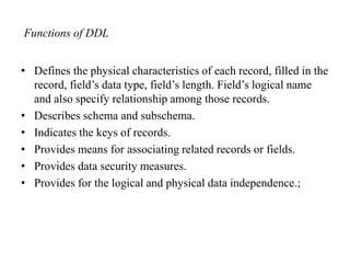 Functions of DDL
• Defines the physical characteristics of each record, filled in the
record, field’s data type, field’s length. Field’s logical name
and also specify relationship among those records.
• Describes schema and subschema.
• Indicates the keys of records.
• Provides means for associating related records or fields.
• Provides data security measures.
• Provides for the logical and physical data independence.;
 