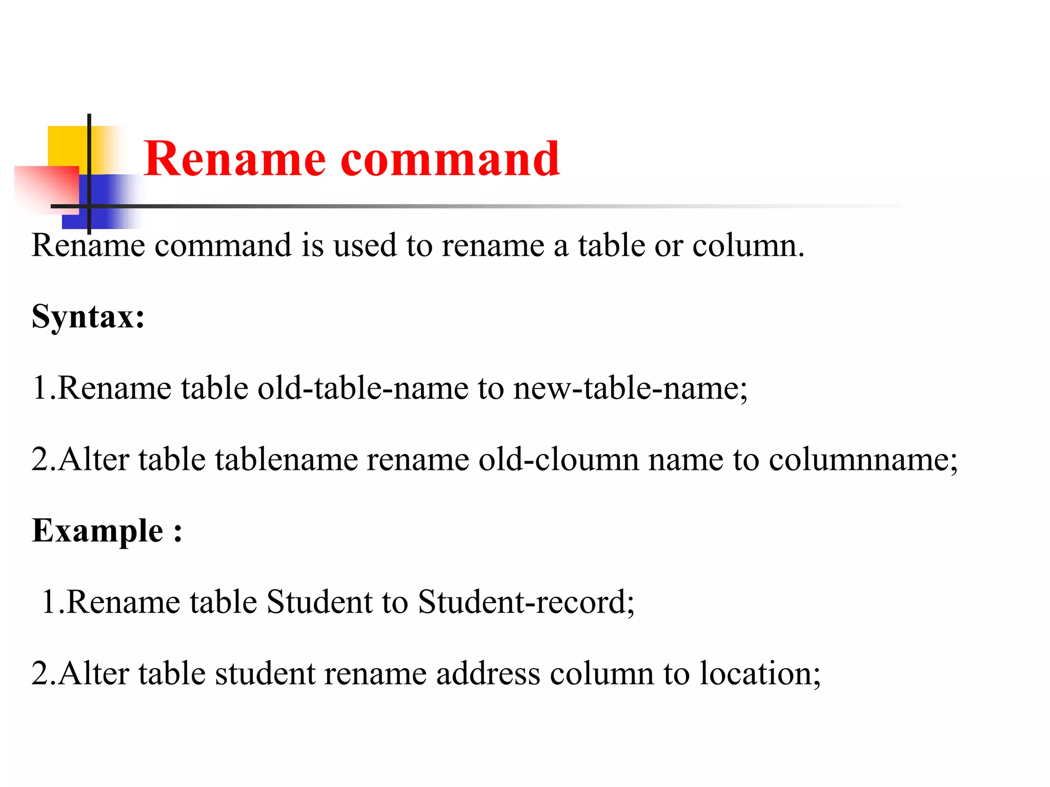Rename command
Rename command is used to rename a table or column.
Syntax:
1.Rename table old-table-name to new-table-name;
2.Alter table tablename rename old-cloumn name to columnname;
Example :
1.Rename table Student to Student-record;
2.Alter table student rename address column to location;
 