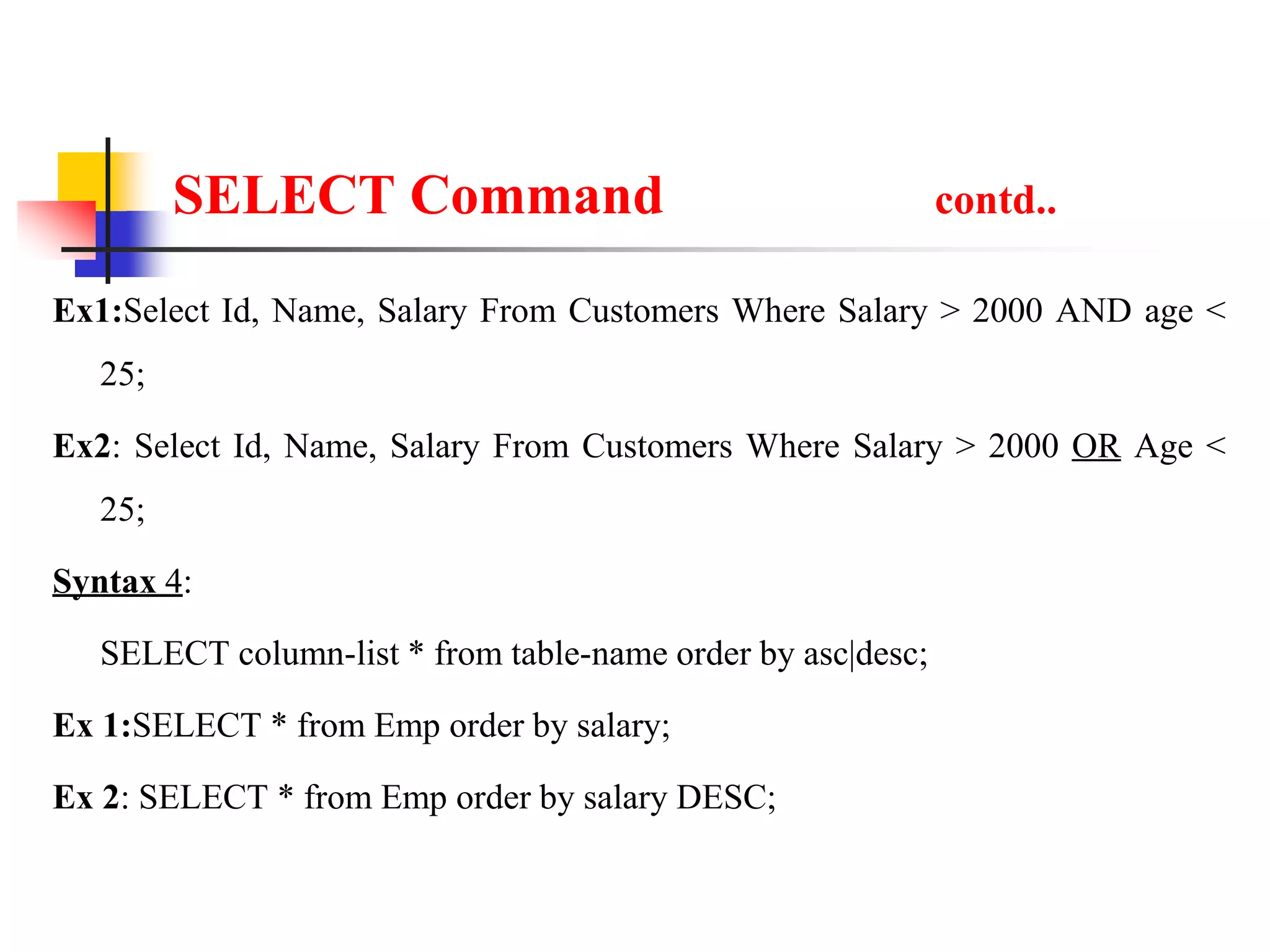 SELECT Command contd..
Ex1:Select Id, Name, Salary From Customers Where Salary > 2000 AND age <
25;
Ex2: Select Id, Name, Salary From Customers Where Salary > 2000 OR Age <
25;
Syntax 4:
SELECT column-list * from table-name order by asc|desc;
Ex 1:SELECT * from Emp order by salary;
Ex 2: SELECT * from Emp order by salary DESC;
 