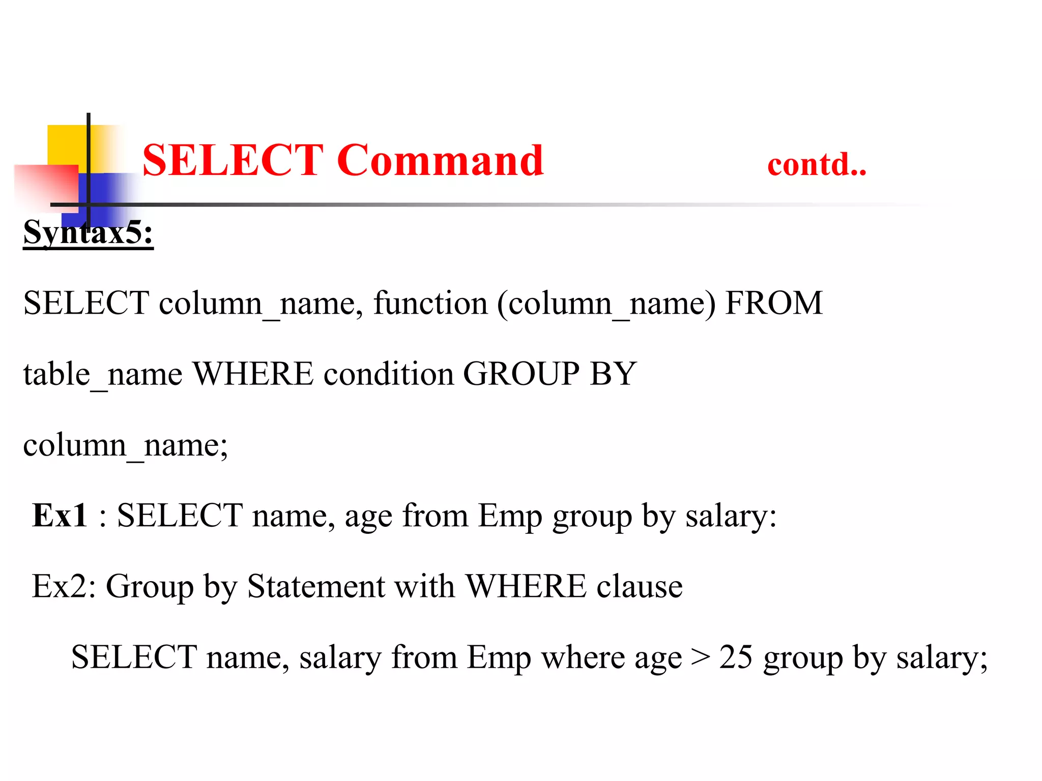 SELECT Command contd..
Syntax5:
SELECT column_name, function (column_name) FROM
table_name WHERE condition GROUP BY
column_name;
Ex1 : SELECT name, age from Emp group by salary:
Ex2: Group by Statement with WHERE clause
SELECT name, salary from Emp where age > 25 group by salary;
 