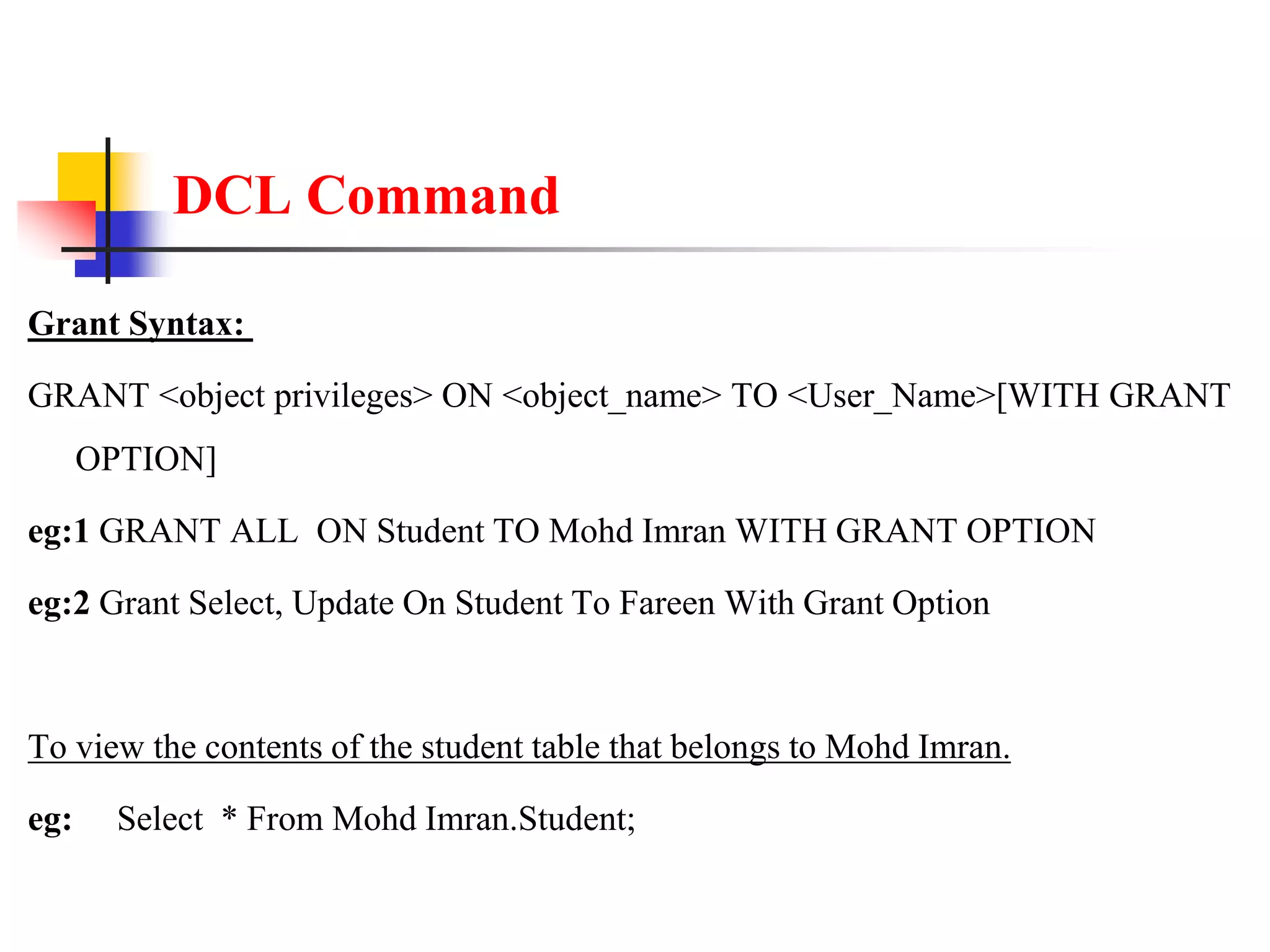 DCL Command
Grant Syntax:
GRANT <object privileges> ON <object_name> TO <User_Name>[WITH GRANT
OPTION]
eg:1 GRANT ALL ON Student TO Mohd Imran WITH GRANT OPTION
eg:2 Grant Select, Update On Student To Fareen With Grant Option
To view the contents of the student table that belongs to Mohd Imran.
eg: Select * From Mohd Imran.Student;
 