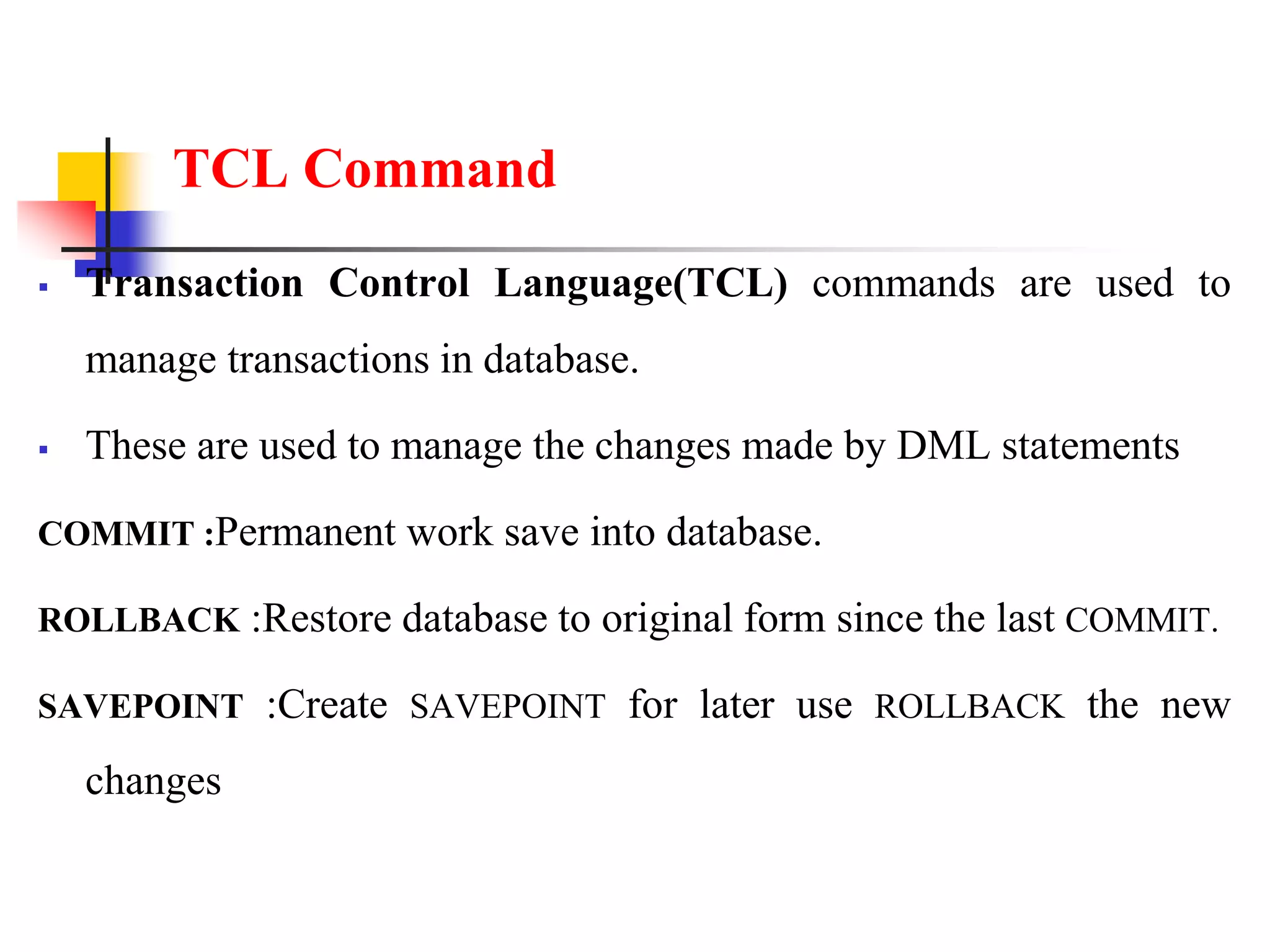 TCL Command
 Transaction Control Language(TCL) commands are used to
manage transactions in database.
 These are used to manage the changes made by DML statements
COMMIT :Permanent work save into database.
ROLLBACK :Restore database to original form since the last COMMIT.
SAVEPOINT :Create SAVEPOINT for later use ROLLBACK the new
changes
 