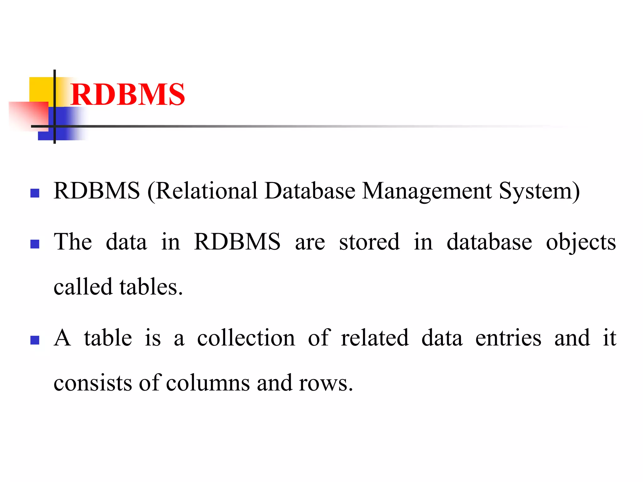 RDBMS
 RDBMS (Relational Database Management System)
 The data in RDBMS are stored in database objects
called tables.
 A table is a collection of related data entries and it
consists of columns and rows.
 
