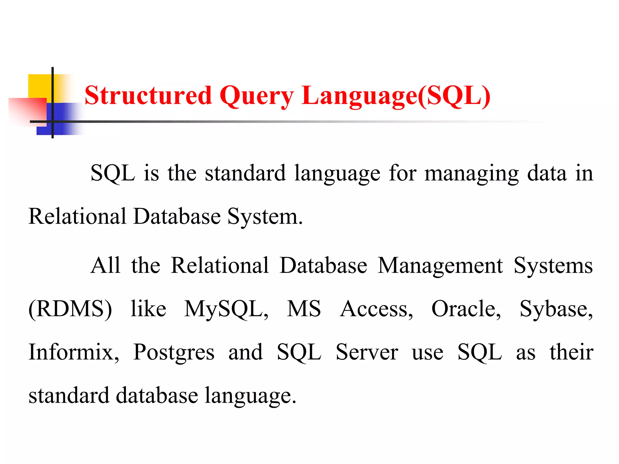 Structured Query Language(SQL)
SQL is the standard language for managing data in
Relational Database System.
All the Relational Database Management Systems
(RDMS) like MySQL, MS Access, Oracle, Sybase,
Informix, Postgres and SQL Server use SQL as their
standard database language.
 