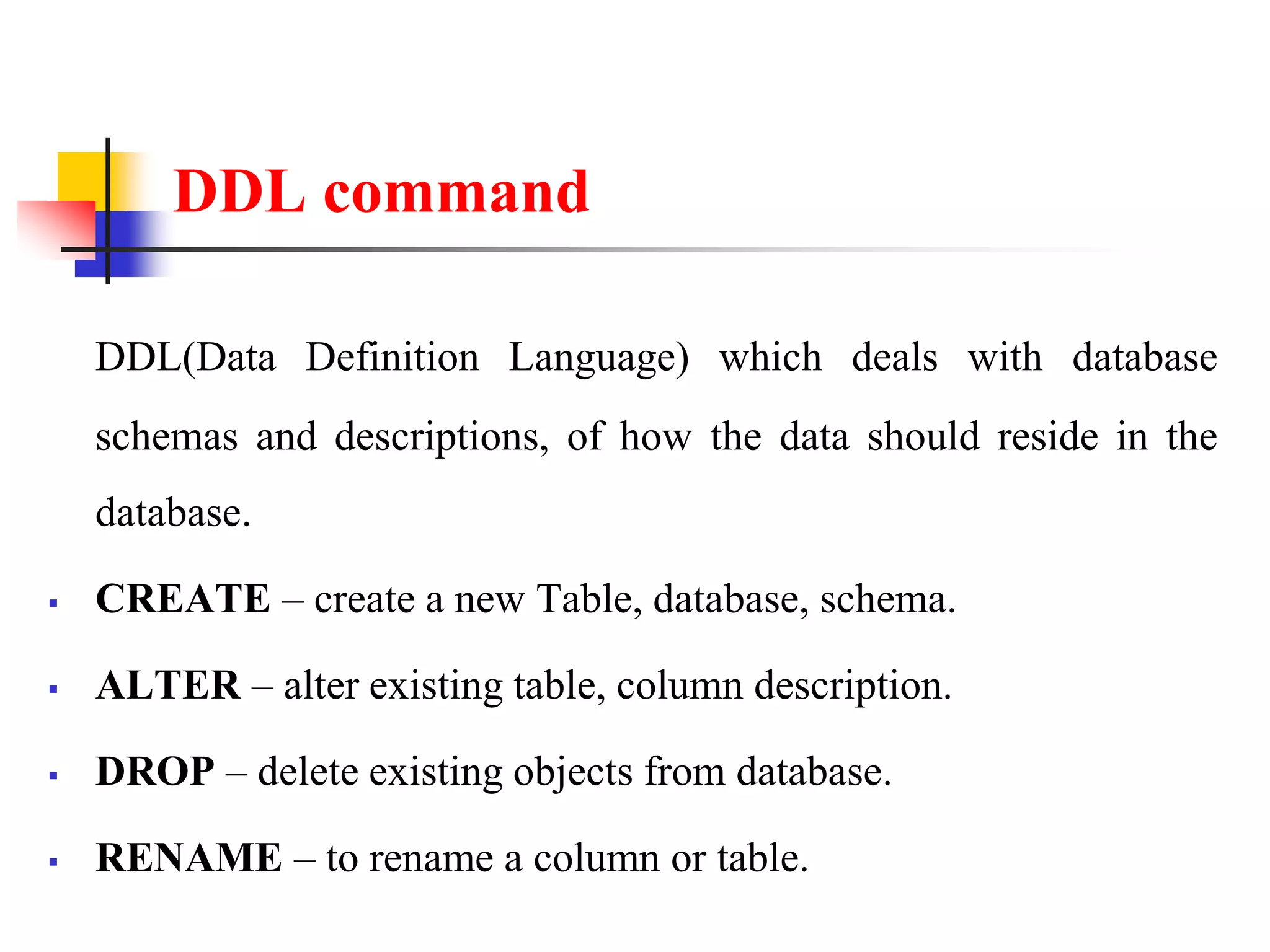 DDL command
DDL(Data Definition Language) which deals with database
schemas and descriptions, of how the data should reside in the
database.
 CREATE – create a new Table, database, schema.
 ALTER – alter existing table, column description.
 DROP – delete existing objects from database.
 RENAME – to rename a column or table.
 