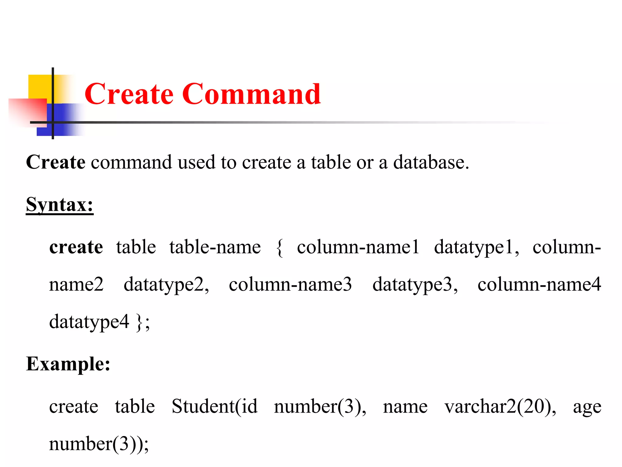 Create Command
Create command used to create a table or a database.
Syntax:
create table table-name { column-name1 datatype1, column-
name2 datatype2, column-name3 datatype3, column-name4
datatype4 };
Example:
create table Student(id number(3), name varchar2(20), age
number(3));
 